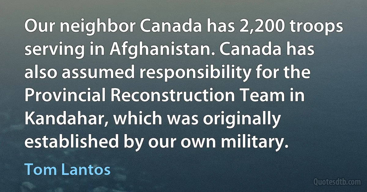 Our neighbor Canada has 2,200 troops serving in Afghanistan. Canada has also assumed responsibility for the Provincial Reconstruction Team in Kandahar, which was originally established by our own military. (Tom Lantos)