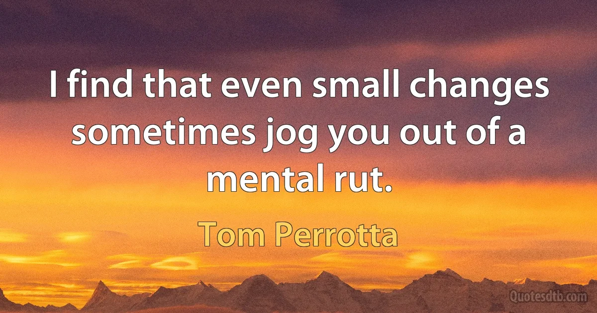 I find that even small changes sometimes jog you out of a mental rut. (Tom Perrotta)