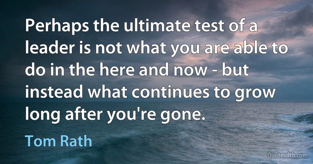 Perhaps the ultimate test of a leader is not what you are able to do in the here and now - but instead what continues to grow long after you're gone. (Tom Rath)