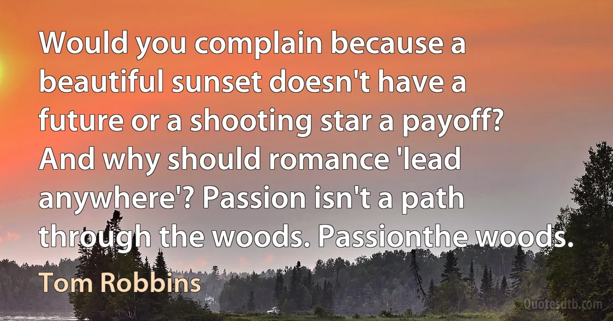 Would you complain because a beautiful sunset doesn't have a future or a shooting star a payoff? And why should romance 'lead anywhere'? Passion isn't a path through the woods. Passionthe woods. (Tom Robbins)