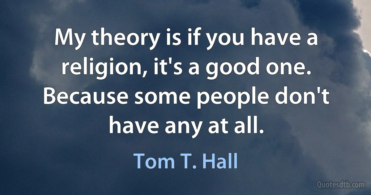 My theory is if you have a religion, it's a good one. Because some people don't have any at all. (Tom T. Hall)