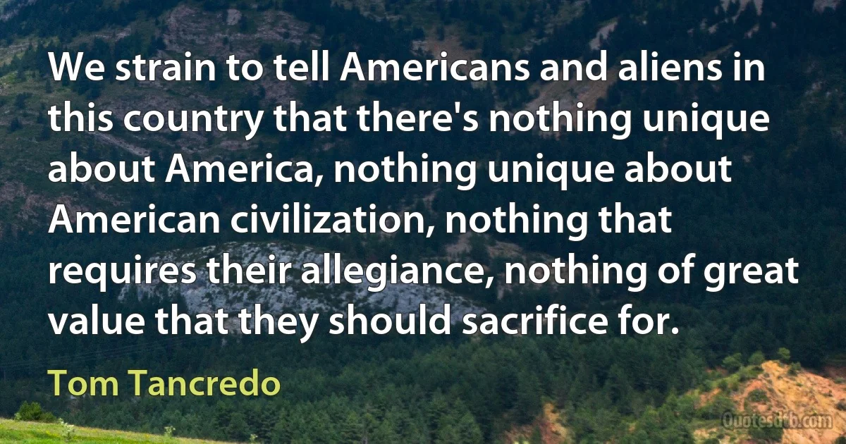 We strain to tell Americans and aliens in this country that there's nothing unique about America, nothing unique about American civilization, nothing that requires their allegiance, nothing of great value that they should sacrifice for. (Tom Tancredo)