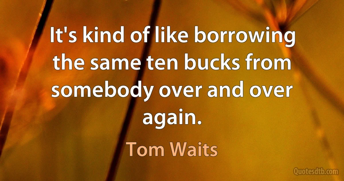 It's kind of like borrowing the same ten bucks from somebody over and over again. (Tom Waits)