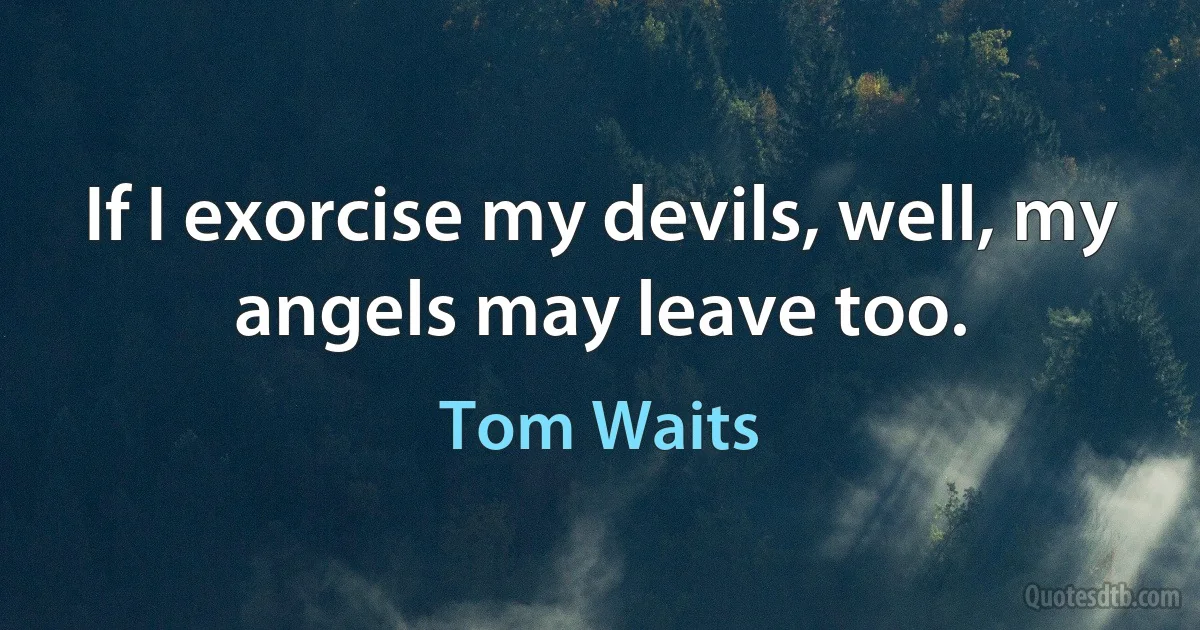 If I exorcise my devils, well, my angels may leave too. (Tom Waits)