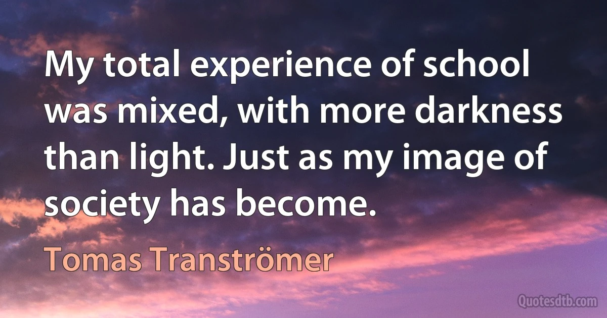 My total experience of school was mixed, with more darkness than light. Just as my image of society has become. (Tomas Tranströmer)