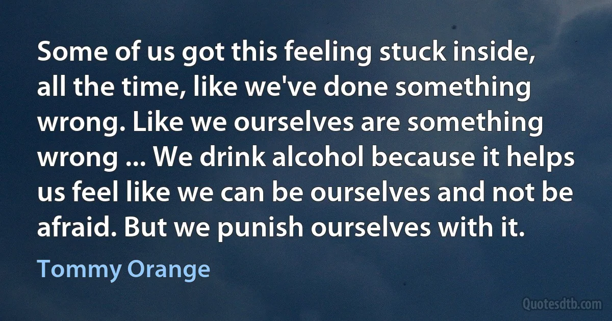 Some of us got this feeling stuck inside, all the time, like we've done something wrong. Like we ourselves are something wrong ... We drink alcohol because it helps us feel like we can be ourselves and not be afraid. But we punish ourselves with it. (Tommy Orange)