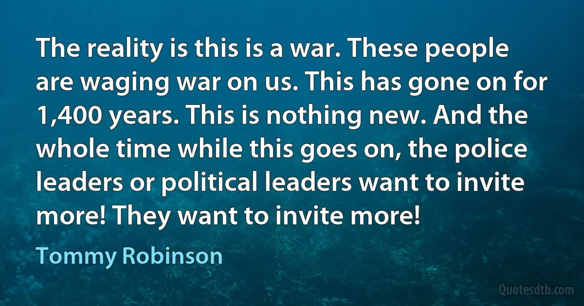 The reality is this is a war. These people are waging war on us. This has gone on for 1,400 years. This is nothing new. And the whole time while this goes on, the police leaders or political leaders want to invite more! They want to invite more! (Tommy Robinson)