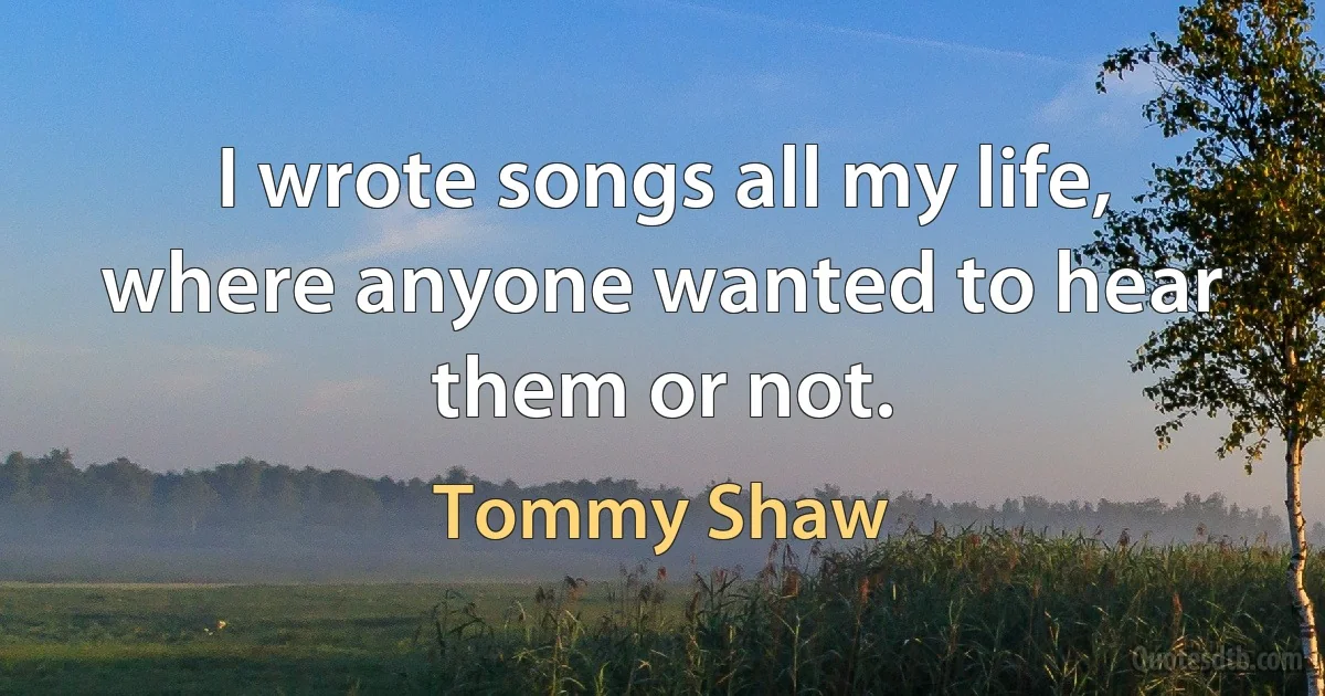 I wrote songs all my life, where anyone wanted to hear them or not. (Tommy Shaw)