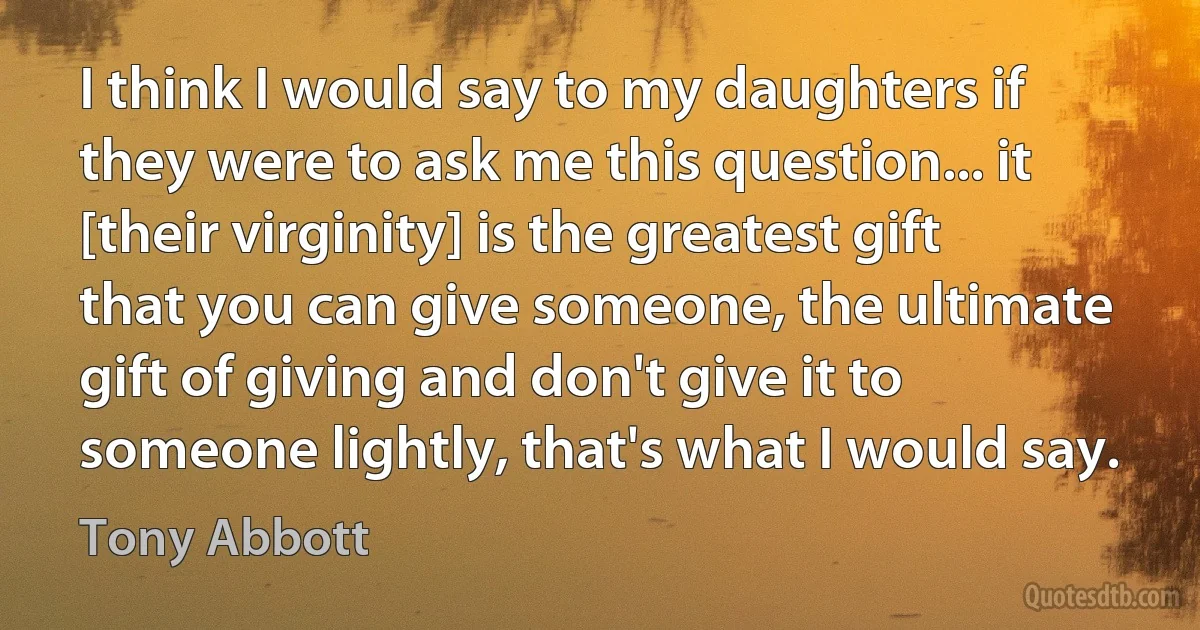 I think I would say to my daughters if they were to ask me this question... it [their virginity] is the greatest gift that you can give someone, the ultimate gift of giving and don't give it to someone lightly, that's what I would say. (Tony Abbott)