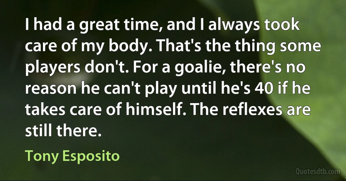 I had a great time, and I always took care of my body. That's the thing some players don't. For a goalie, there's no reason he can't play until he's 40 if he takes care of himself. The reflexes are still there. (Tony Esposito)