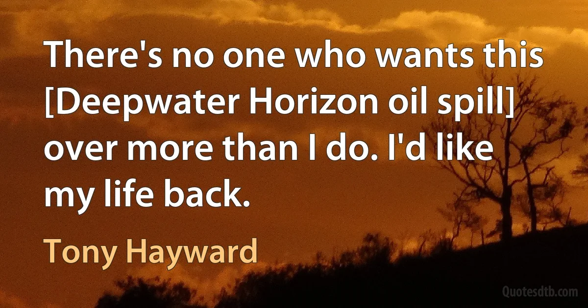 There's no one who wants this [Deepwater Horizon oil spill] over more than I do. I'd like my life back. (Tony Hayward)