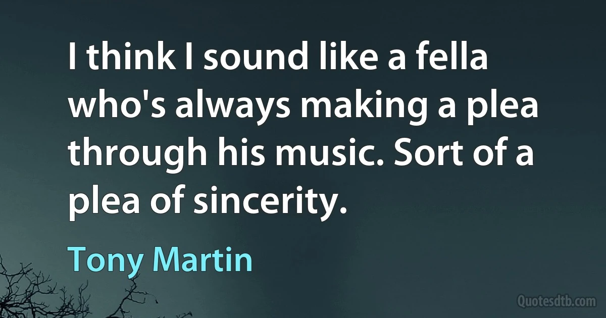 I think I sound like a fella who's always making a plea through his music. Sort of a plea of sincerity. (Tony Martin)