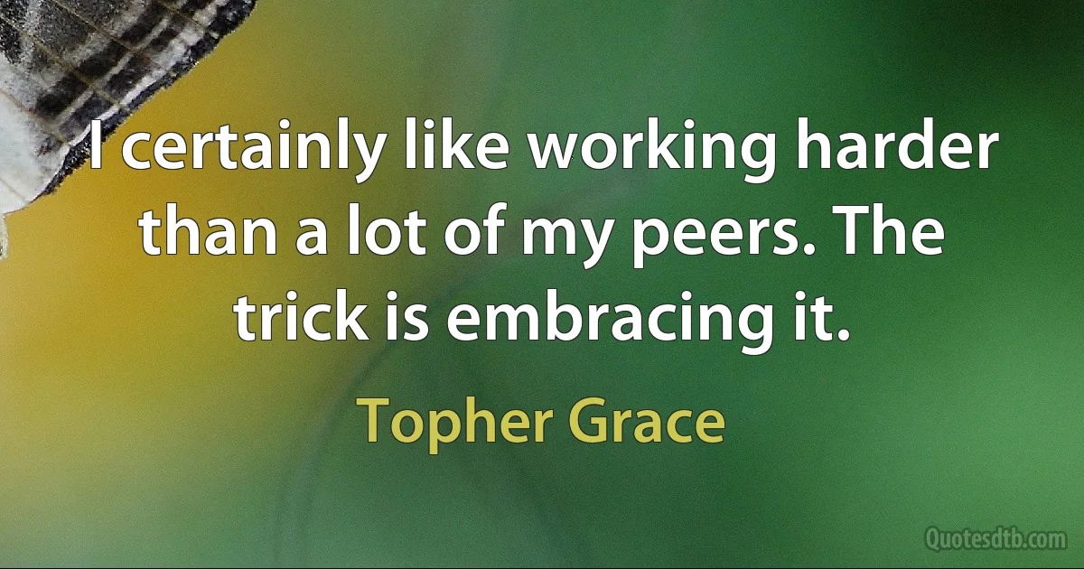 I certainly like working harder than a lot of my peers. The trick is embracing it. (Topher Grace)