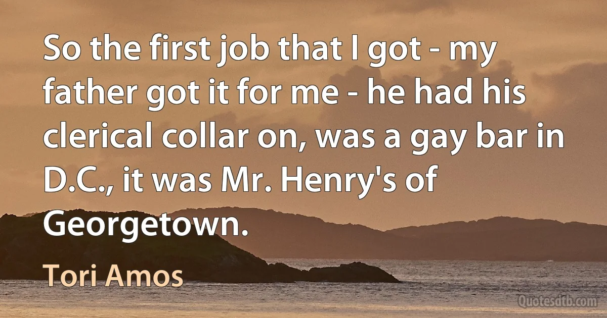 So the first job that I got - my father got it for me - he had his clerical collar on, was a gay bar in D.C., it was Mr. Henry's of Georgetown. (Tori Amos)