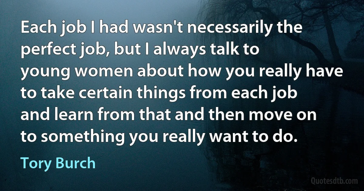 Each job I had wasn't necessarily the perfect job, but I always talk to young women about how you really have to take certain things from each job and learn from that and then move on to something you really want to do. (Tory Burch)