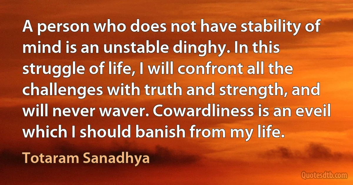 A person who does not have stability of mind is an unstable dinghy. In this struggle of life, I will confront all the challenges with truth and strength, and will never waver. Cowardliness is an eveil which I should banish from my life. (Totaram Sanadhya)