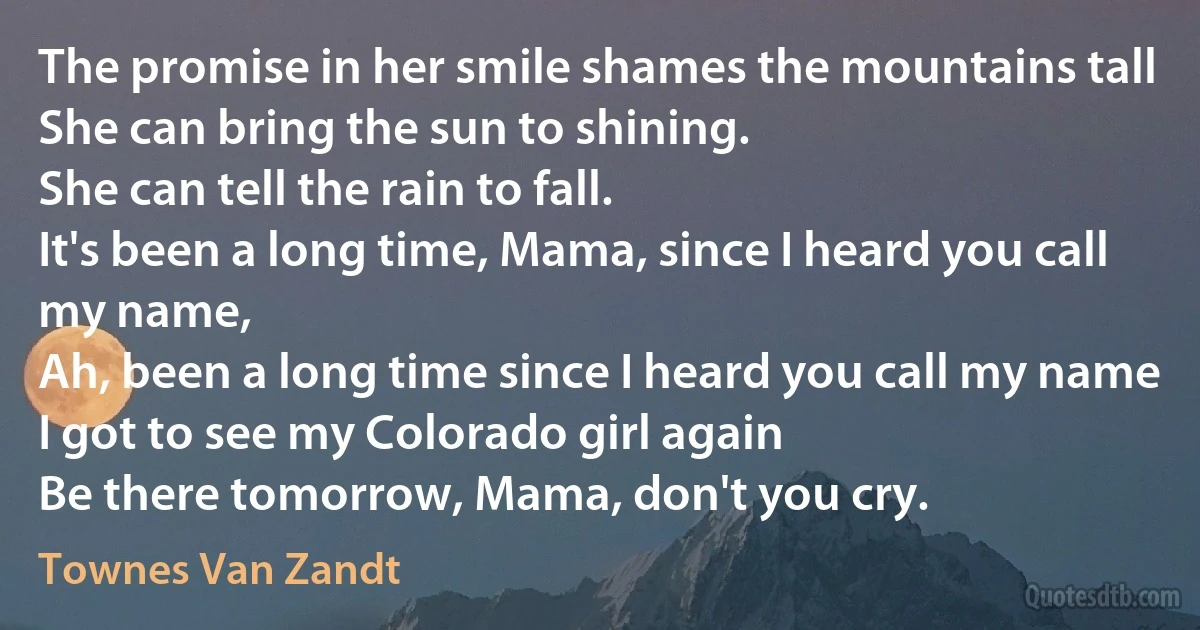 The promise in her smile shames the mountains tall
She can bring the sun to shining.
She can tell the rain to fall.
It's been a long time, Mama, since I heard you call my name,
Ah, been a long time since I heard you call my name
I got to see my Colorado girl again
Be there tomorrow, Mama, don't you cry. (Townes Van Zandt)