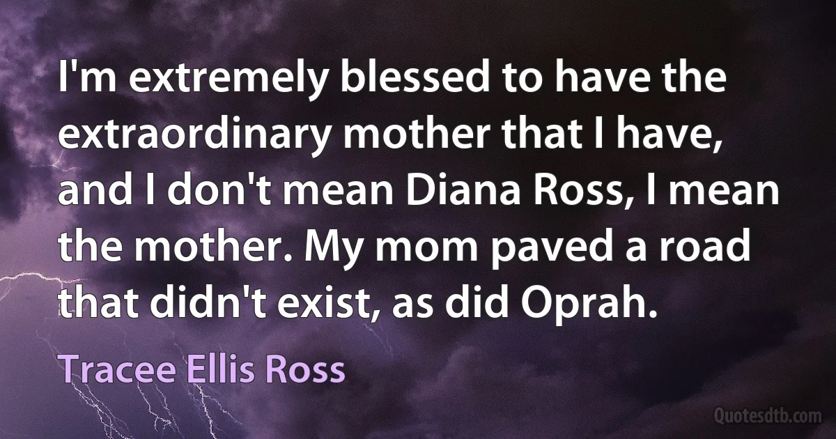 I'm extremely blessed to have the extraordinary mother that I have, and I don't mean Diana Ross, I mean the mother. My mom paved a road that didn't exist, as did Oprah. (Tracee Ellis Ross)