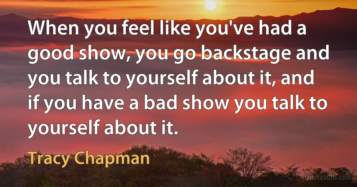 When you feel like you've had a good show, you go backstage and you talk to yourself about it, and if you have a bad show you talk to yourself about it. (Tracy Chapman)