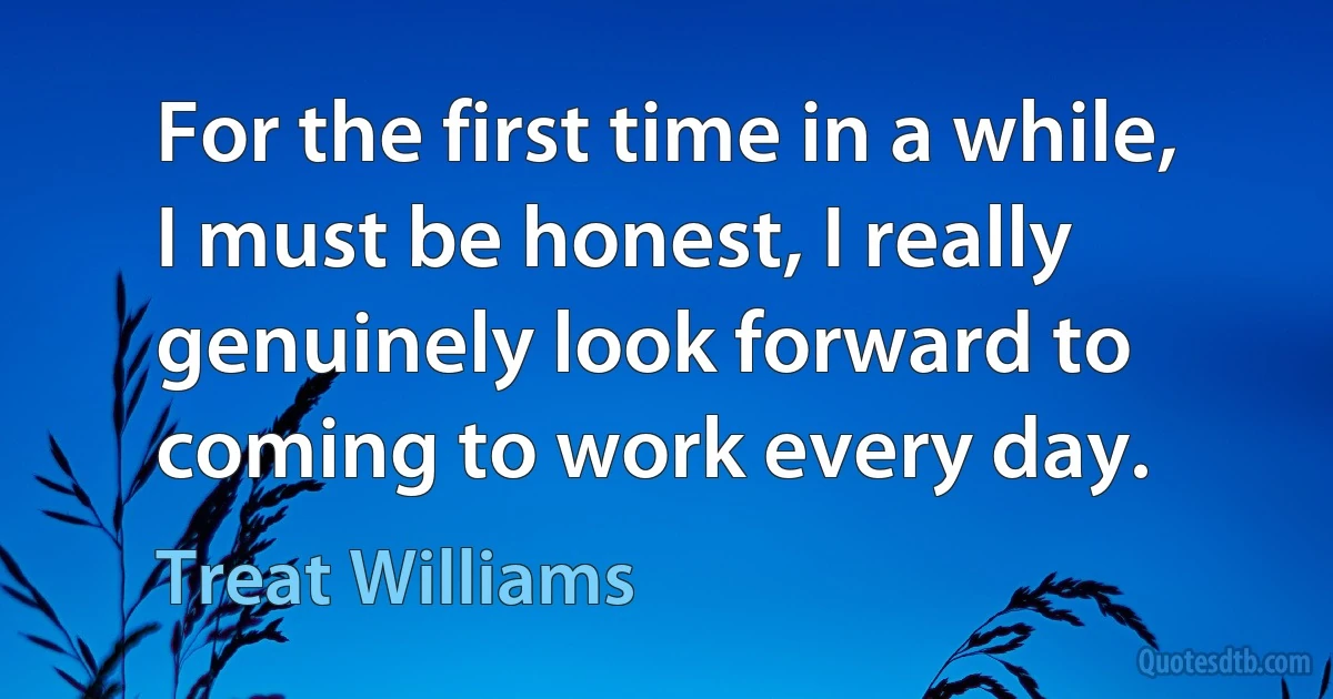 For the first time in a while, I must be honest, I really genuinely look forward to coming to work every day. (Treat Williams)