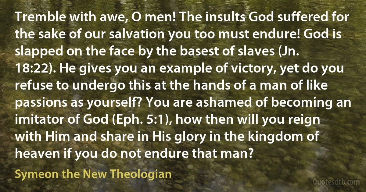 Tremble with awe, O men! The insults God suffered for the sake of our salvation you too must endure! God is slapped on the face by the basest of slaves (Jn. 18:22). He gives you an example of victory, yet do you refuse to undergo this at the hands of a man of like passions as yourself? You are ashamed of becoming an imitator of God (Eph. 5:1), how then will you reign with Him and share in His glory in the kingdom of heaven if you do not endure that man? (Symeon the New Theologian)