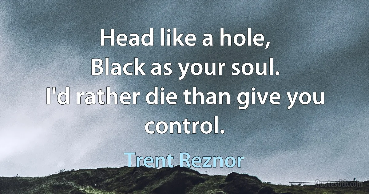 Head like a hole,
Black as your soul.
I'd rather die than give you control. (Trent Reznor)