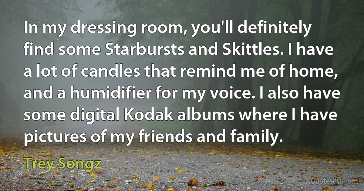 In my dressing room, you'll definitely find some Starbursts and Skittles. I have a lot of candles that remind me of home, and a humidifier for my voice. I also have some digital Kodak albums where I have pictures of my friends and family. (Trey Songz)