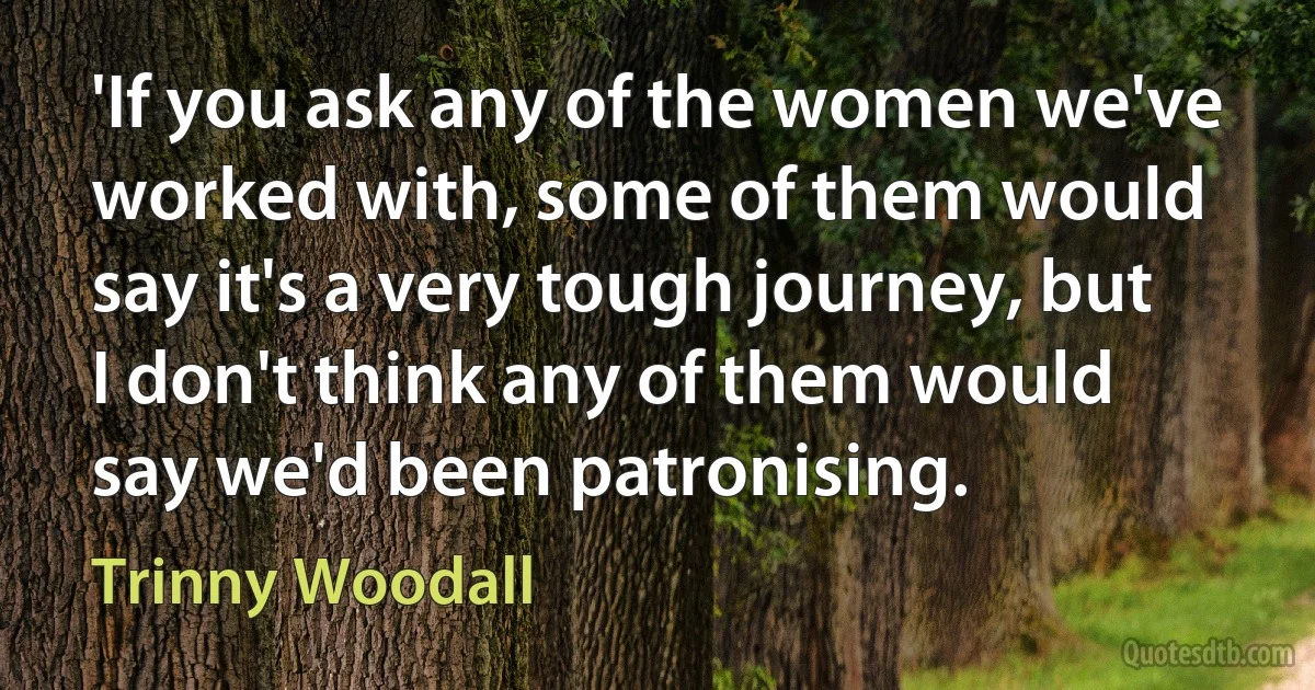 'If you ask any of the women we've worked with, some of them would say it's a very tough journey, but I don't think any of them would say we'd been patronising. (Trinny Woodall)