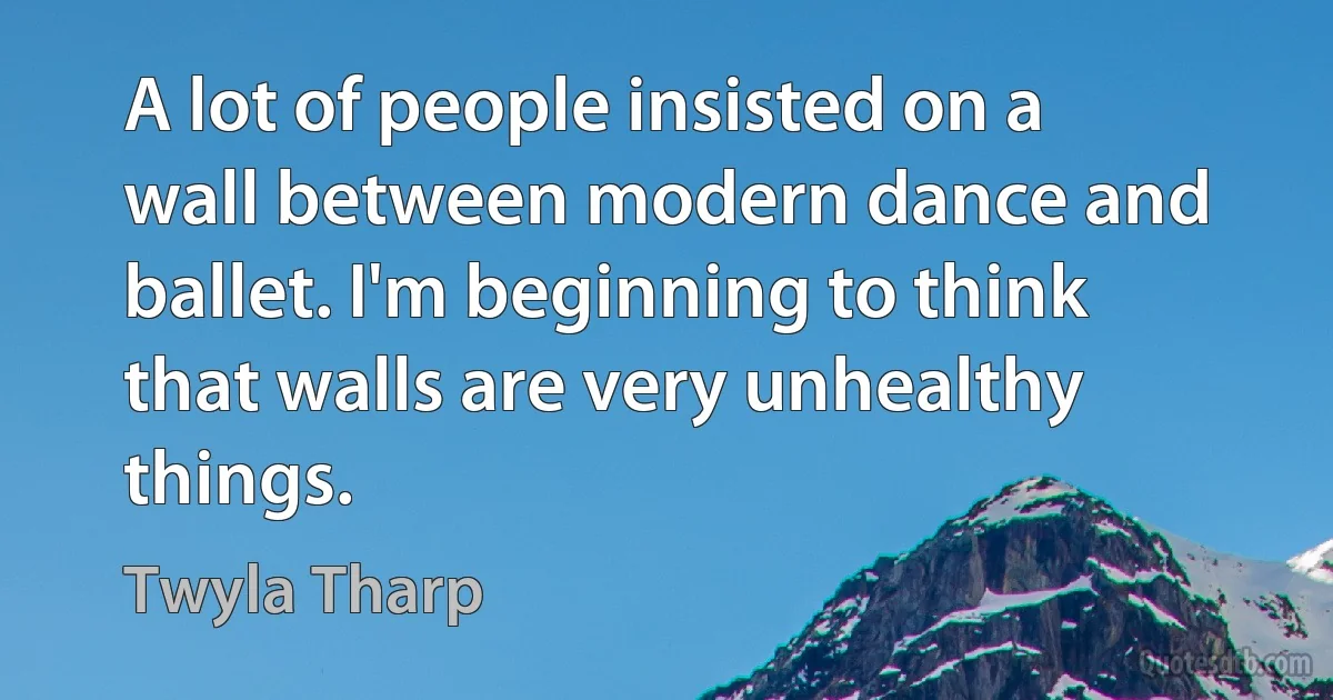 A lot of people insisted on a wall between modern dance and ballet. I'm beginning to think that walls are very unhealthy things. (Twyla Tharp)