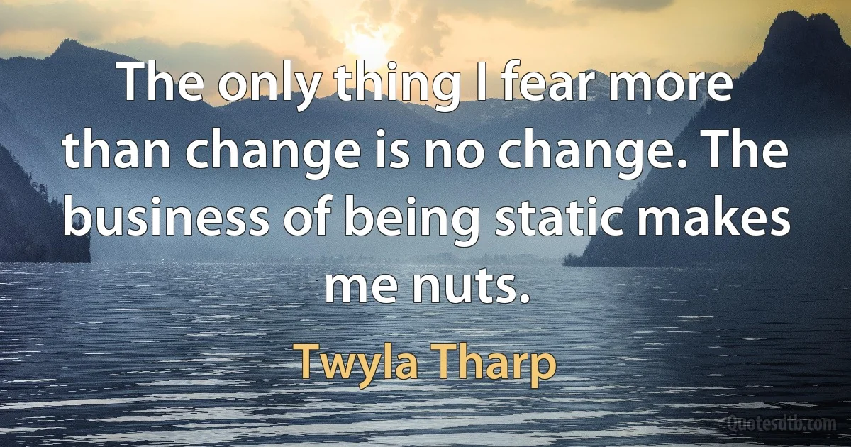 The only thing I fear more than change is no change. The business of being static makes me nuts. (Twyla Tharp)