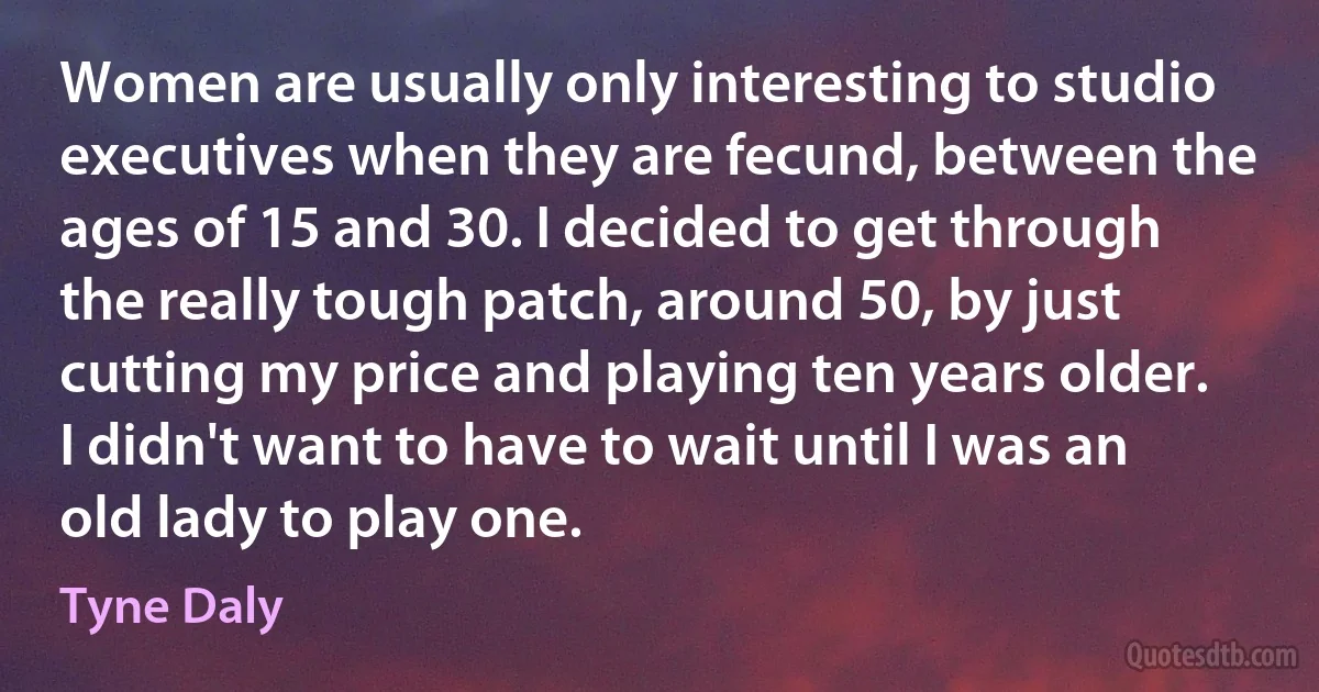 Women are usually only interesting to studio executives when they are fecund, between the ages of 15 and 30. I decided to get through the really tough patch, around 50, by just cutting my price and playing ten years older. I didn't want to have to wait until I was an old lady to play one. (Tyne Daly)