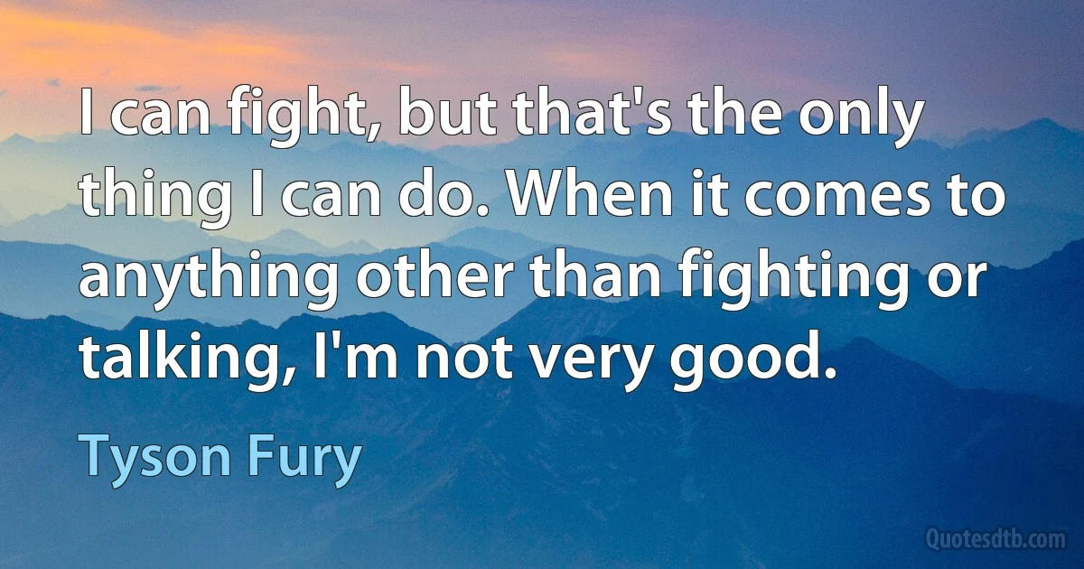 I can fight, but that's the only thing I can do. When it comes to anything other than fighting or talking, I'm not very good. (Tyson Fury)