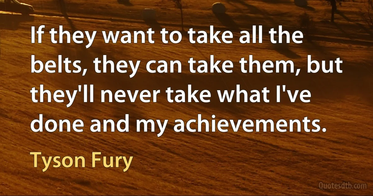 If they want to take all the belts, they can take them, but they'll never take what I've done and my achievements. (Tyson Fury)