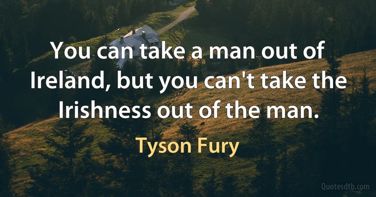 You can take a man out of Ireland, but you can't take the Irishness out of the man. (Tyson Fury)