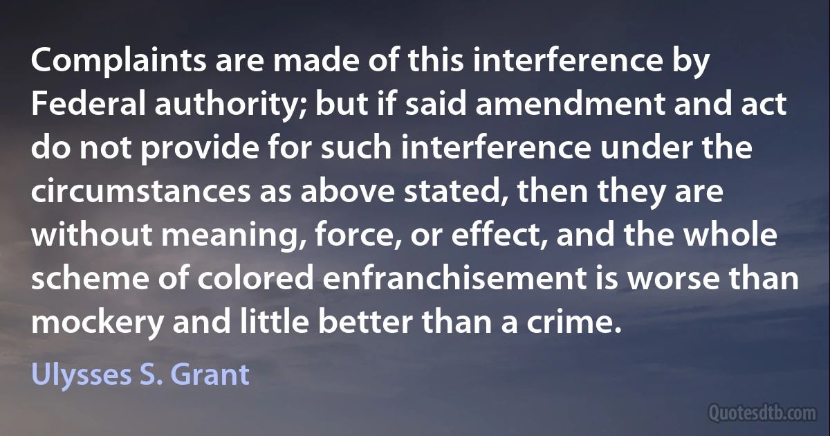 Complaints are made of this interference by Federal authority; but if said amendment and act do not provide for such interference under the circumstances as above stated, then they are without meaning, force, or effect, and the whole scheme of colored enfranchisement is worse than mockery and little better than a crime. (Ulysses S. Grant)