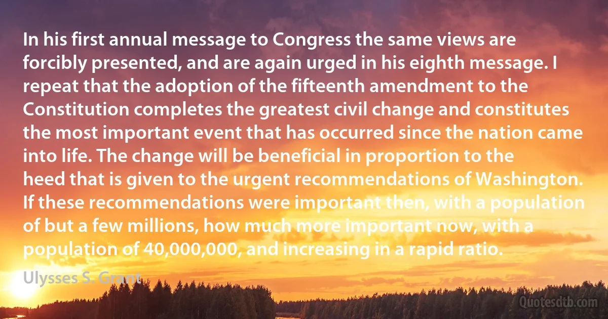 In his first annual message to Congress the same views are forcibly presented, and are again urged in his eighth message. I repeat that the adoption of the fifteenth amendment to the Constitution completes the greatest civil change and constitutes the most important event that has occurred since the nation came into life. The change will be beneficial in proportion to the heed that is given to the urgent recommendations of Washington. If these recommendations were important then, with a population of but a few millions, how much more important now, with a population of 40,000,000, and increasing in a rapid ratio. (Ulysses S. Grant)