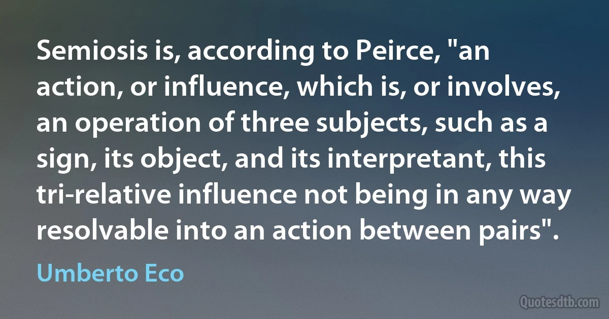 Semiosis is, according to Peirce, "an action, or influence, which is, or involves, an operation of three subjects, such as a sign, its object, and its interpretant, this tri-relative influence not being in any way resolvable into an action between pairs". (Umberto Eco)