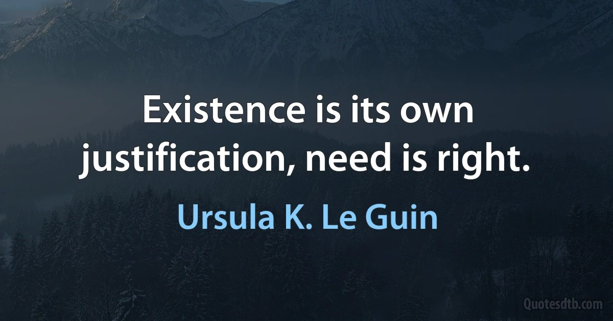 Existence is its own justification, need is right. (Ursula K. Le Guin)