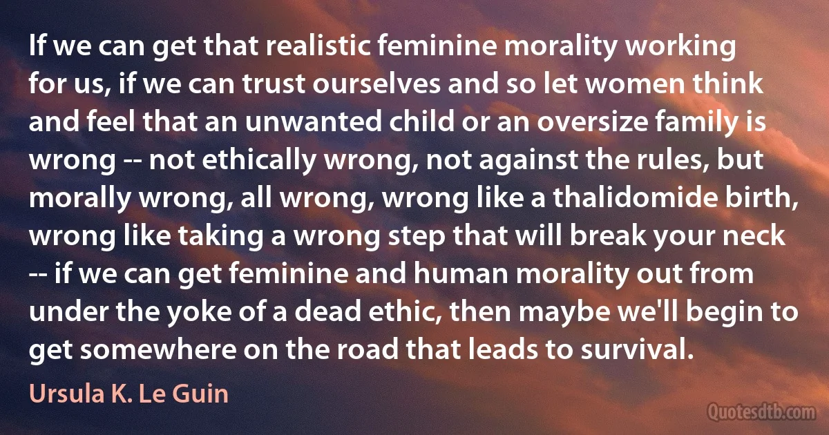 If we can get that realistic feminine morality working for us, if we can trust ourselves and so let women think and feel that an unwanted child or an oversize family is wrong -- not ethically wrong, not against the rules, but morally wrong, all wrong, wrong like a thalidomide birth, wrong like taking a wrong step that will break your neck -- if we can get feminine and human morality out from under the yoke of a dead ethic, then maybe we'll begin to get somewhere on the road that leads to survival. (Ursula K. Le Guin)