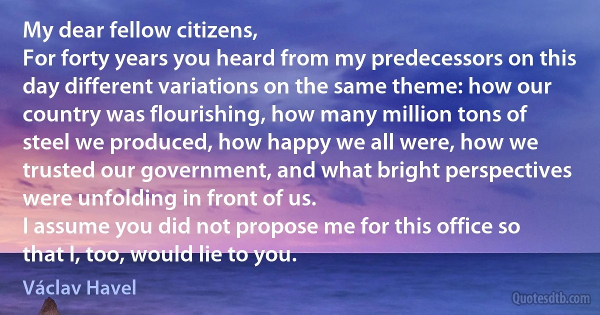 My dear fellow citizens,
For forty years you heard from my predecessors on this day different variations on the same theme: how our country was flourishing, how many million tons of steel we produced, how happy we all were, how we trusted our government, and what bright perspectives were unfolding in front of us.
I assume you did not propose me for this office so that I, too, would lie to you. (Václav Havel)