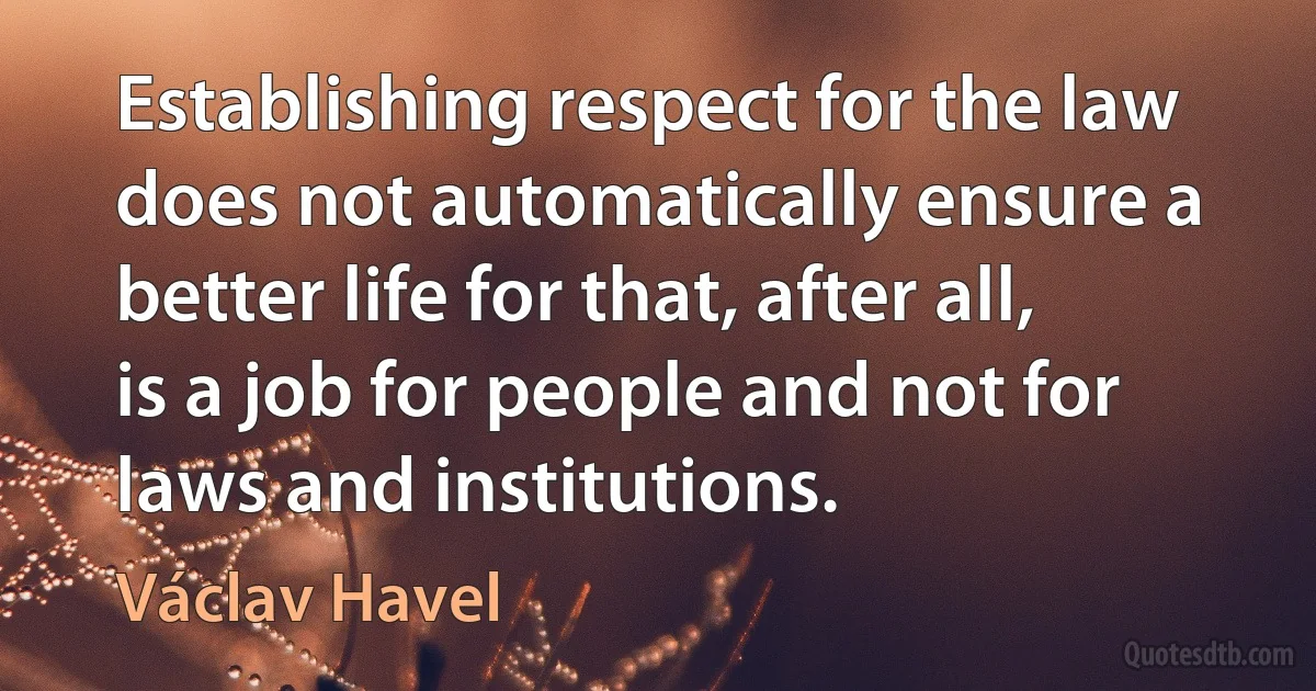 Establishing respect for the law does not automatically ensure a better life for that, after all, is a job for people and not for laws and institutions. (Václav Havel)