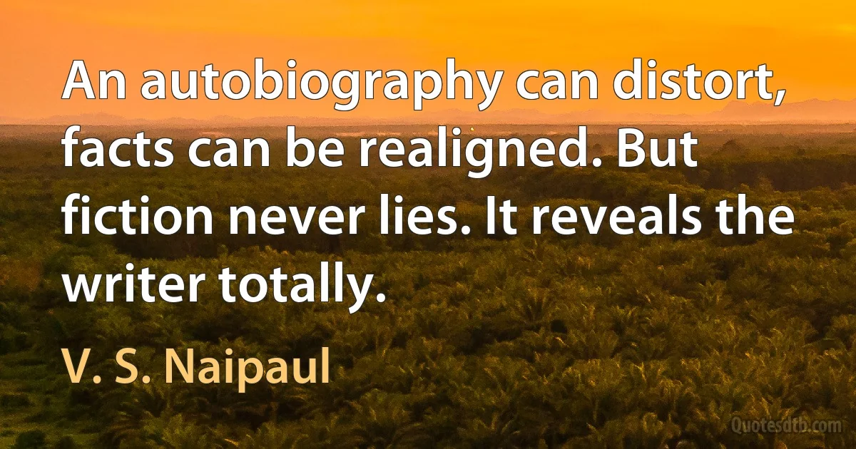 An autobiography can distort, facts can be realigned. But fiction never lies. It reveals the writer totally. (V. S. Naipaul)