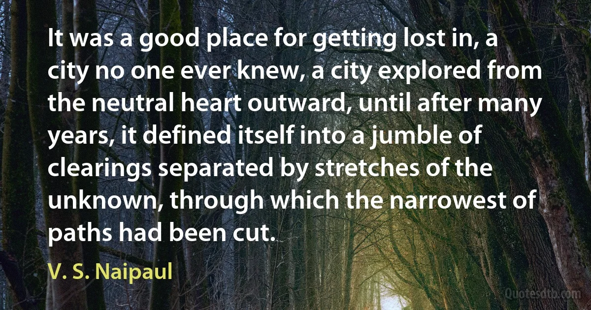 It was a good place for getting lost in, a city no one ever knew, a city explored from the neutral heart outward, until after many years, it defined itself into a jumble of clearings separated by stretches of the unknown, through which the narrowest of paths had been cut. (V. S. Naipaul)