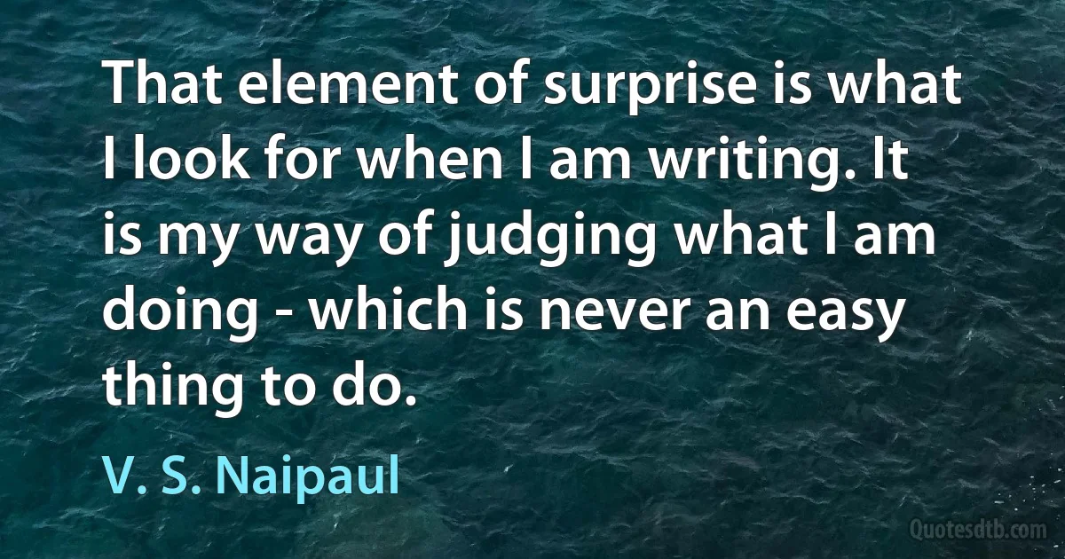 That element of surprise is what I look for when I am writing. It is my way of judging what I am doing - which is never an easy thing to do. (V. S. Naipaul)