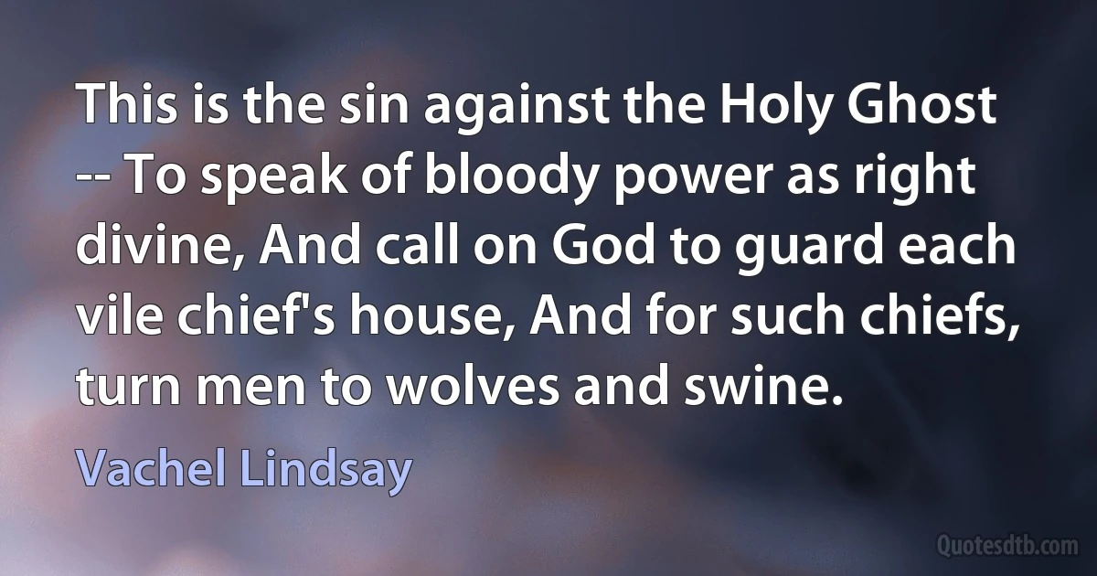 This is the sin against the Holy Ghost -- To speak of bloody power as right divine, And call on God to guard each vile chief's house, And for such chiefs, turn men to wolves and swine. (Vachel Lindsay)