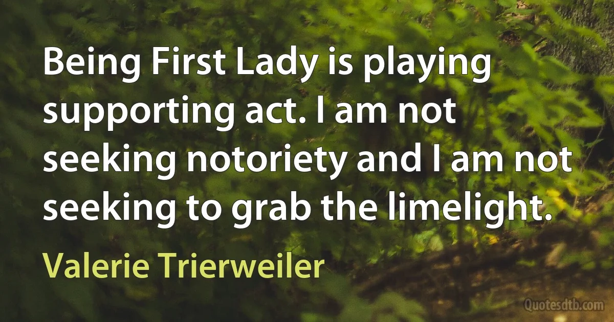 Being First Lady is playing supporting act. I am not seeking notoriety and I am not seeking to grab the limelight. (Valerie Trierweiler)