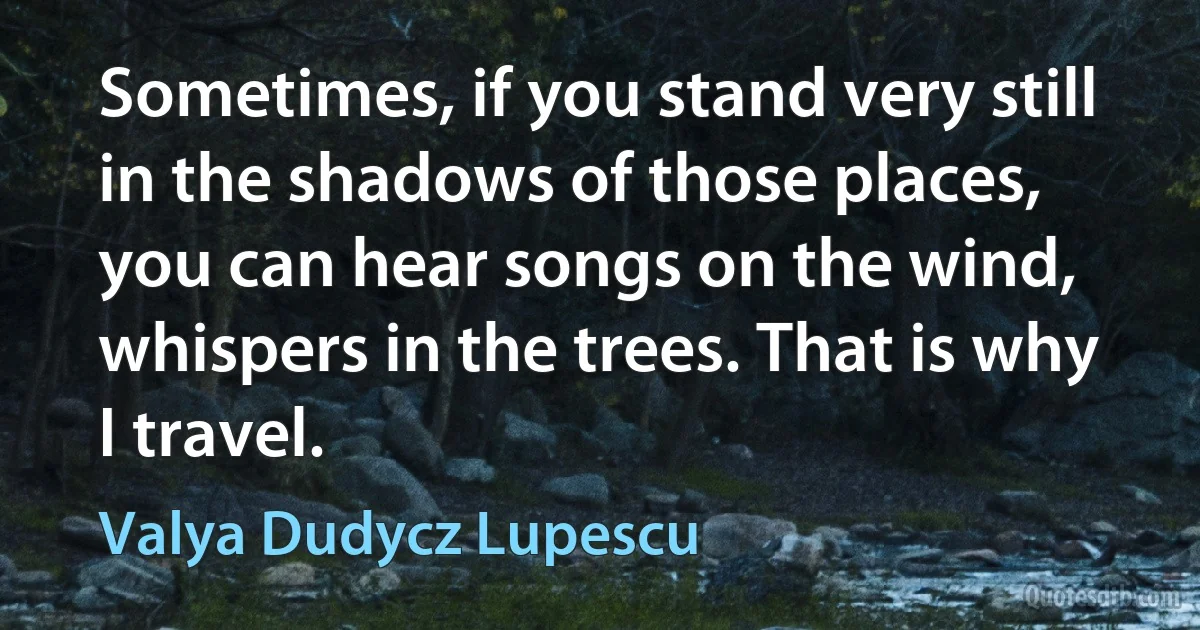 Sometimes, if you stand very still in the shadows of those places, you can hear songs on the wind, whispers in the trees. That is why I travel. (Valya Dudycz Lupescu)