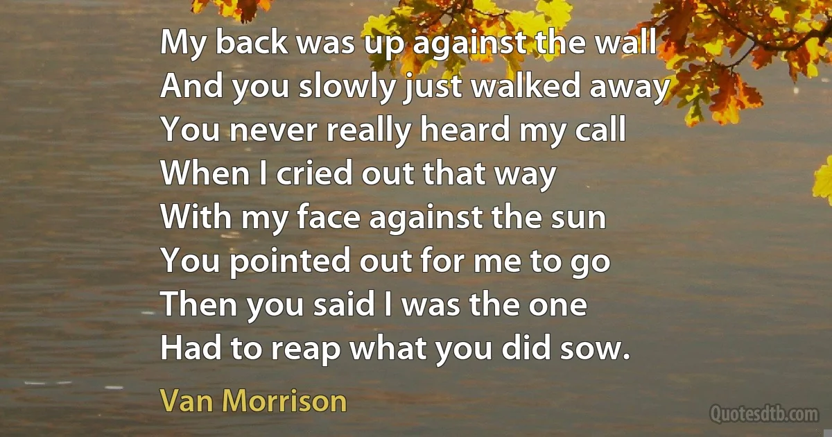 My back was up against the wall
And you slowly just walked away
You never really heard my call
When I cried out that way
With my face against the sun
You pointed out for me to go
Then you said I was the one
Had to reap what you did sow. (Van Morrison)