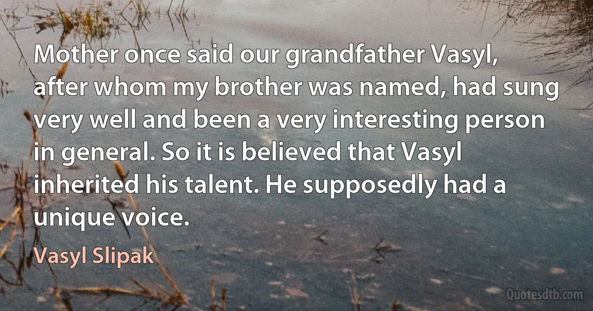 Mother once said our grandfather Vasyl, after whom my brother was named, had sung very well and been a very interesting person in general. So it is believed that Vasyl inherited his talent. He supposedly had a unique voice. (Vasyl Slipak)