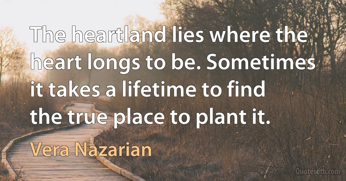 The heartland lies where the heart longs to be. Sometimes it takes a lifetime to find the true place to plant it. (Vera Nazarian)